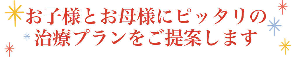 お子様とお母様にピッタリの治療プランをご提案します